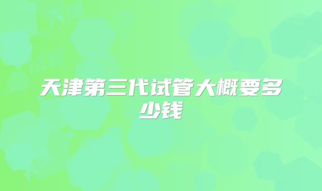 天津第三代试管大概要多少钱