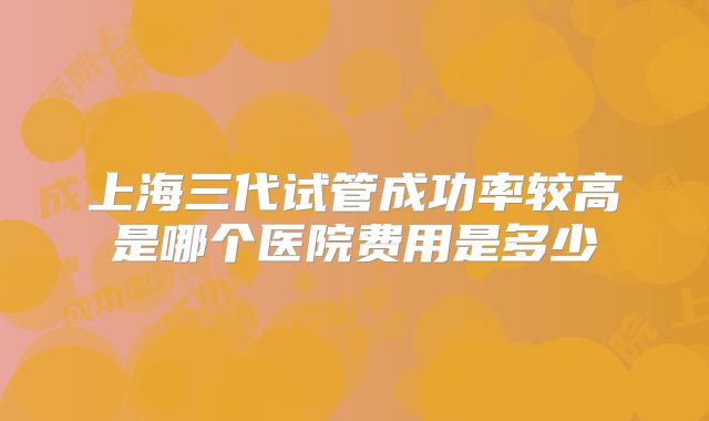上海三代试管成功率较高是哪个医院费用是多少