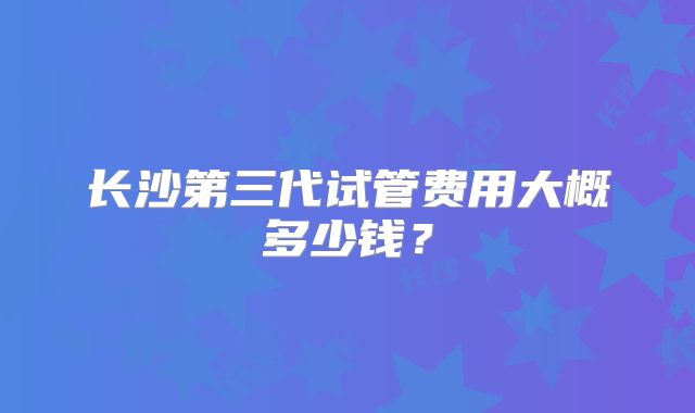 长沙第三代试管费用大概多少钱？