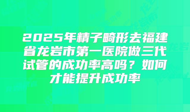 2025年精子畸形去福建省龙岩市第一医院做三代试管的成功率高吗?如何才能提升成功率