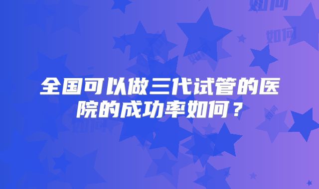 全国可以做三代试管的医院的成功率如何?