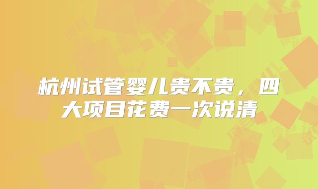 杭州试管婴儿贵不贵，四大项目花费一次说清