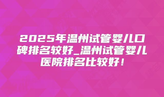 2025年温州试管婴儿口碑排名较好_温州试管婴儿医院排名比较好!