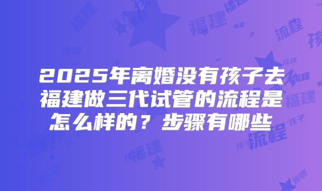2025年离婚没有孩子去福建做三代试管的流程是怎么样的?步骤有哪些
