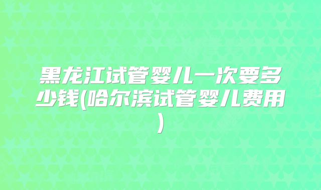 黑龙江试管婴儿一次要多少钱(哈尔滨试管婴儿费用)