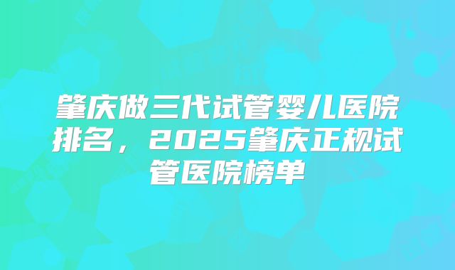肇庆做三代试管婴儿医院排名，2025肇庆正规试管医院榜单