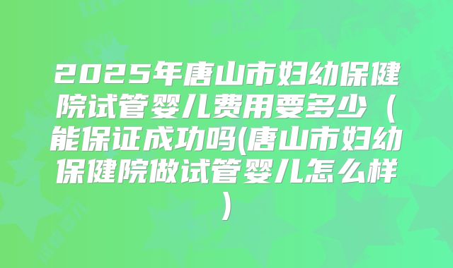 2025年唐山市妇幼保健院试管婴儿费用要多少（能保证成功吗(唐山市妇幼保健院做试管婴儿怎么样)