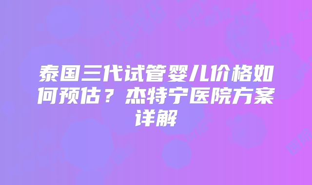 泰国三代试管婴儿价格如何预估?杰特宁医院方案详解
