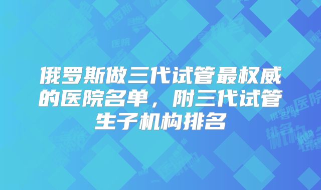 俄罗斯做三代试管最权威的医院名单，附三代试管生子机构排名