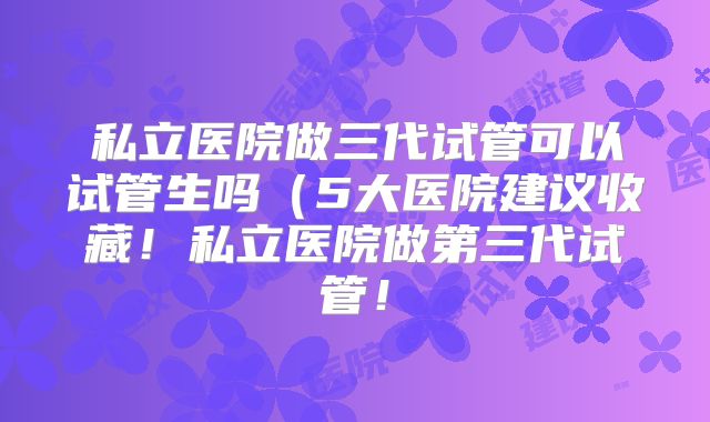 私立医院做三代试管可以试管生吗（5大医院建议收藏！私立医院做第三代试管！