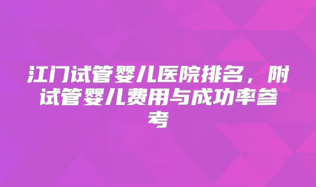 江门试管婴儿医院排名,附试管婴儿费用与成功率参考