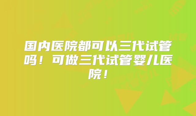 国内医院都可以三代试管吗!可做三代试管婴儿医院!