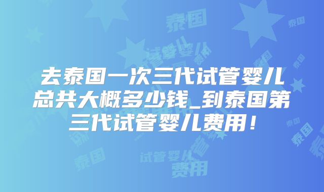 去泰国一次三代试管婴儿总共大概多少钱_到泰国第三代试管婴儿费用！