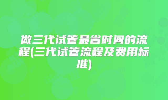 做三代试管最省时间的流程(三代试管流程及费用标准)