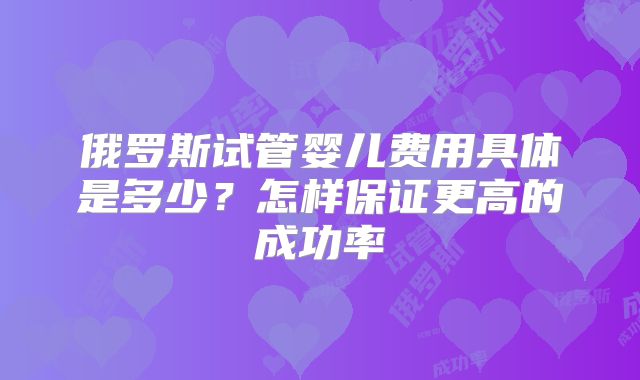 俄罗斯试管婴儿费用具体是多少？怎样保证更高的成功率