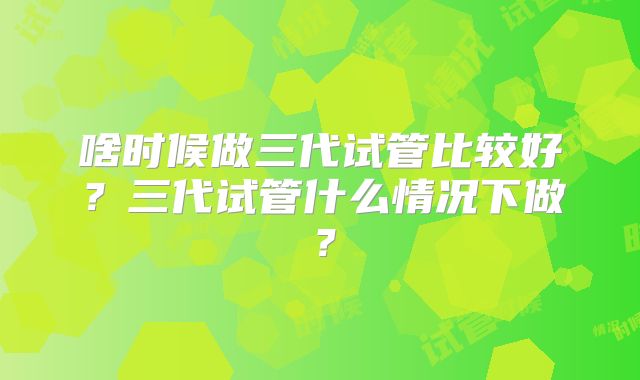 啥时候做三代试管比较好？三代试管什么情况下做？
