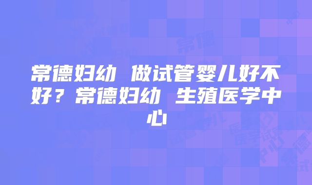 常德妇幼 做试管婴儿好不好?常德妇幼 生殖医学中心