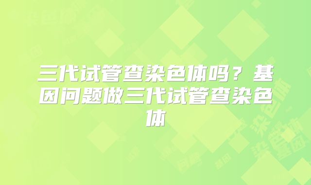 三代试管查染色体吗？基因问题做三代试管查染色体