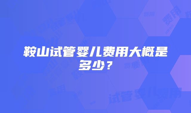 鞍山试管婴儿费用大概是多少？