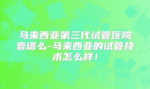 马来西亚第三代试管医院靠谱么-马来西亚的试管技术怎么样!