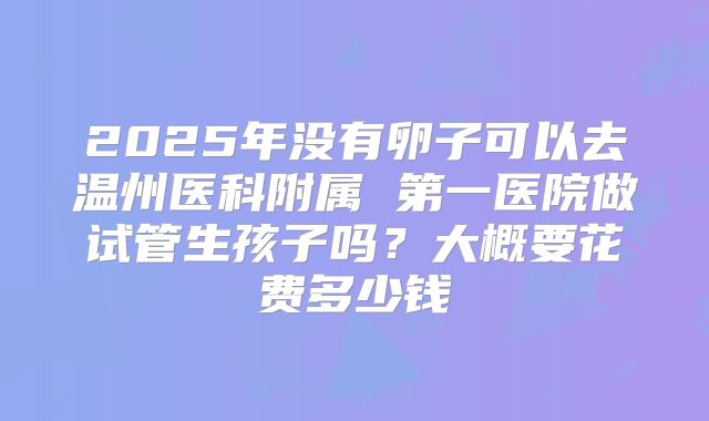 2025年没有卵子可以去温州医科附属 第一医院做试管生孩子吗？大概要花费多少钱