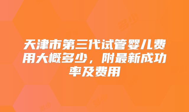 天津市第三代试管婴儿费用大概多少，附最新成功率及费用