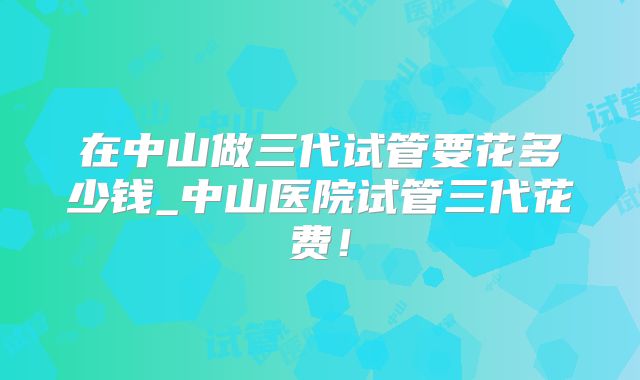 在中山做三代试管要花多少钱_中山医院试管三代花费！