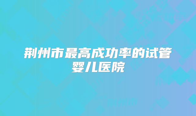 荆州市最高成功率的试管婴儿医院