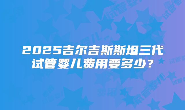 2025吉尔吉斯斯坦三代试管婴儿费用要多少?