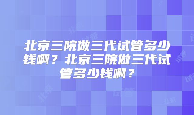 北京三院做三代试管多少钱啊？北京三院做三代试管多少钱啊？