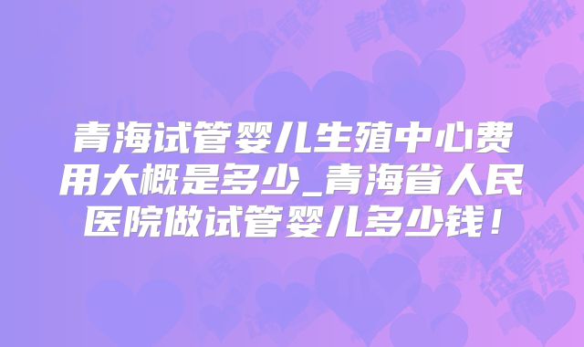 青海试管婴儿生殖中心费用大概是多少_青海省人民医院做试管婴儿多少钱！