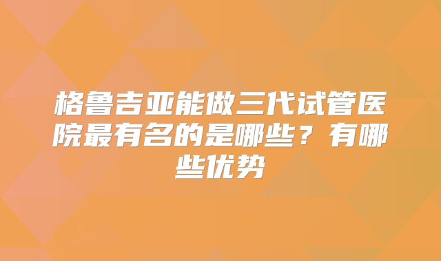 格鲁吉亚能做三代试管医院最有名的是哪些?有哪些优势