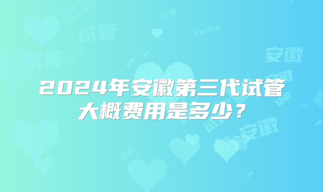 2024年安徽第三代试管大概费用是多少?