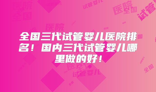 全国三代试管婴儿医院排名!国内三代试管婴儿哪里做的好!