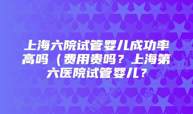 上海六院试管婴儿成功率高吗（费用贵吗？上海第六医院试管婴儿？