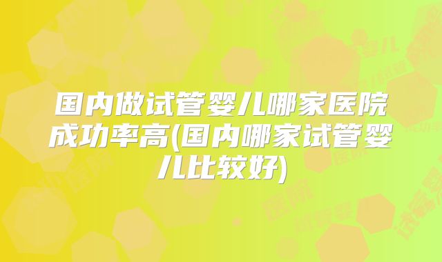 国内做试管婴儿哪家医院成功率高(国内哪家试管婴儿比较好)
