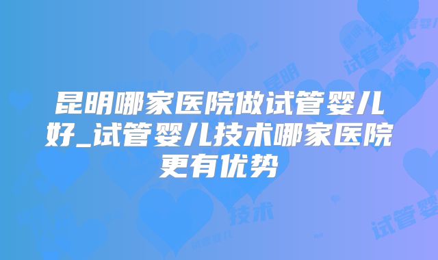 昆明哪家医院做试管婴儿好_试管婴儿技术哪家医院更有优势