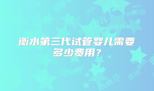 衡水第三代试管婴儿需要多少费用?