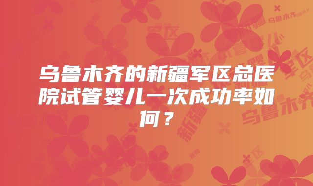 乌鲁木齐的新疆军区总医院试管婴儿一次成功率如何？