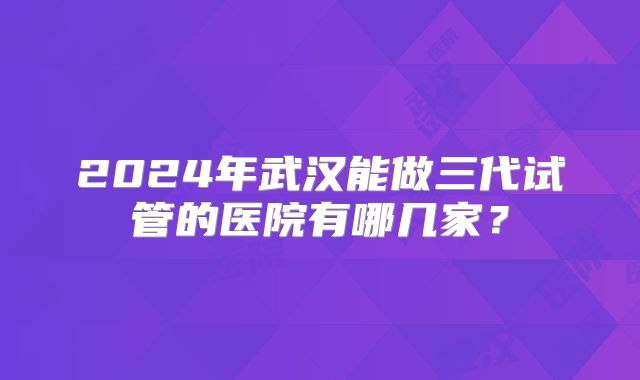 2024年武汉能做三代试管的医院有哪几家？