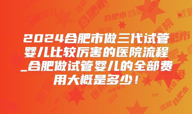 2024合肥市做三代试管婴儿比较厉害的医院流程_合肥做试管婴儿的全部费用大概是多少！