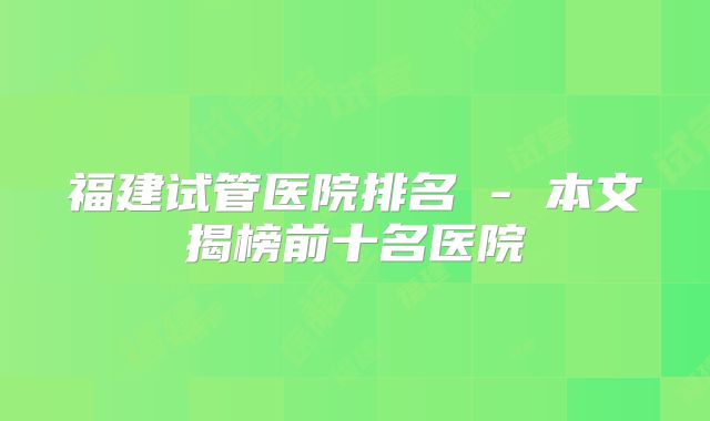 福建试管医院排名 - 本文揭榜前十名医院
