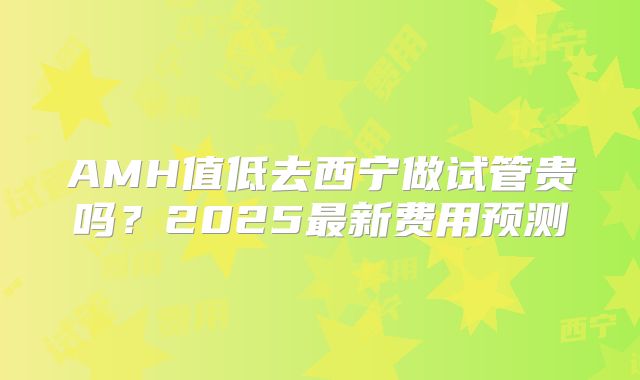 AMH值低去西宁做试管贵吗？2025最新费用预测