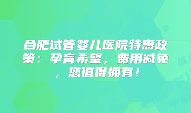 合肥试管婴儿医院特惠政策:孕育希望,费用减免,您值得拥有!