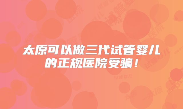 太原可以做三代试管婴儿的正规医院受骗！