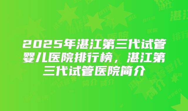2025年湛江第三代试管婴儿医院排行榜，湛江第三代试管医院简介