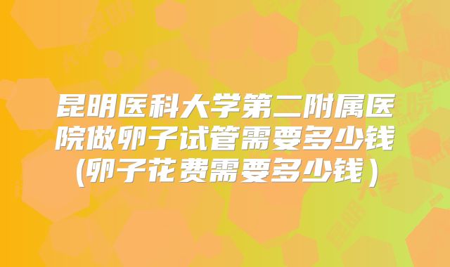 昆明医科大学第二附属医院做卵子试管需要多少钱(卵子花费需要多少钱）