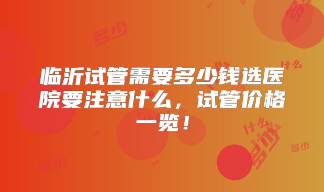 临沂试管需要多少钱选医院要注意什么,试管价格一览!