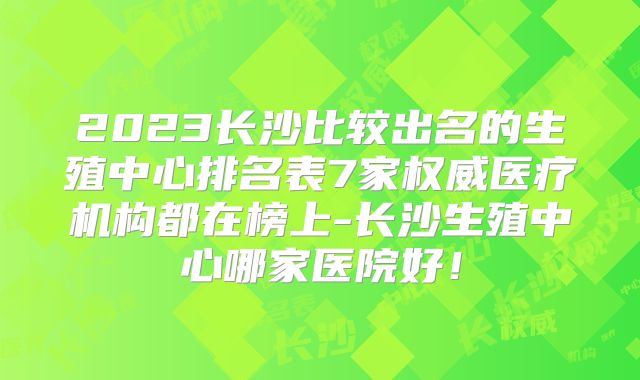 2023长沙比较出名的生殖中心排名表7家权威医疗机构都在榜上-长沙生殖中心哪家医院好！