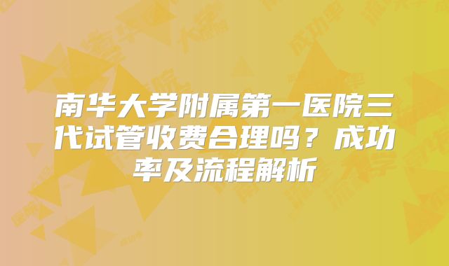 南华大学附属第一医院三代试管收费合理吗？成功率及流程解析